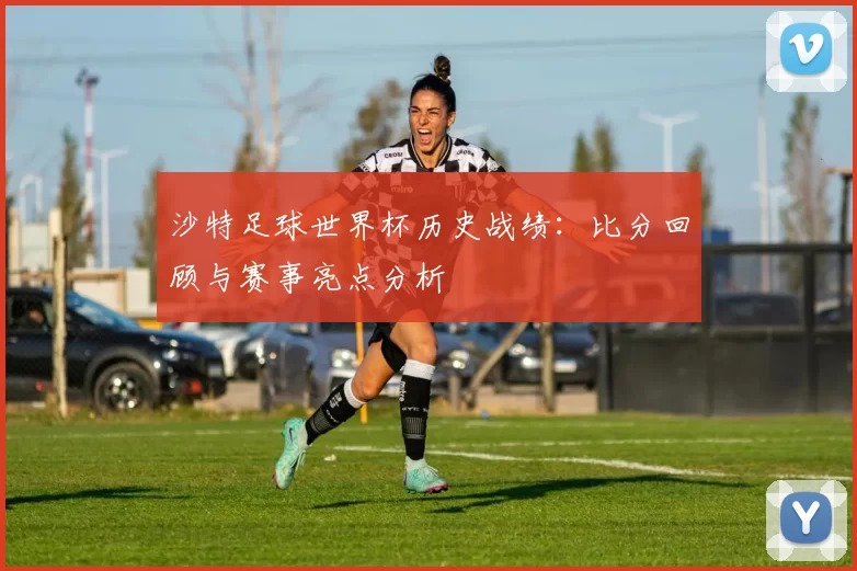 沙特足球世界杯历史战绩：比分回顾与赛事亮点分析