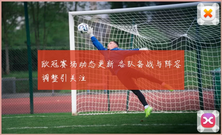 欧冠赛场动态更新 各队备战与阵容调整引关注