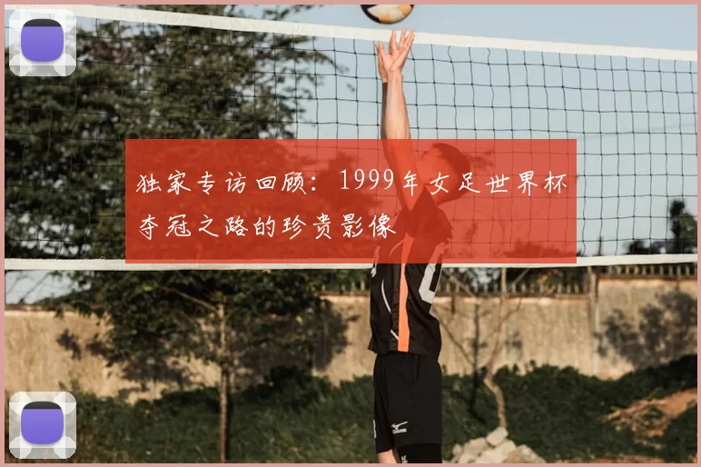 独家专访回顾:1999年女足世界杯夺冠之路的珍贵影像