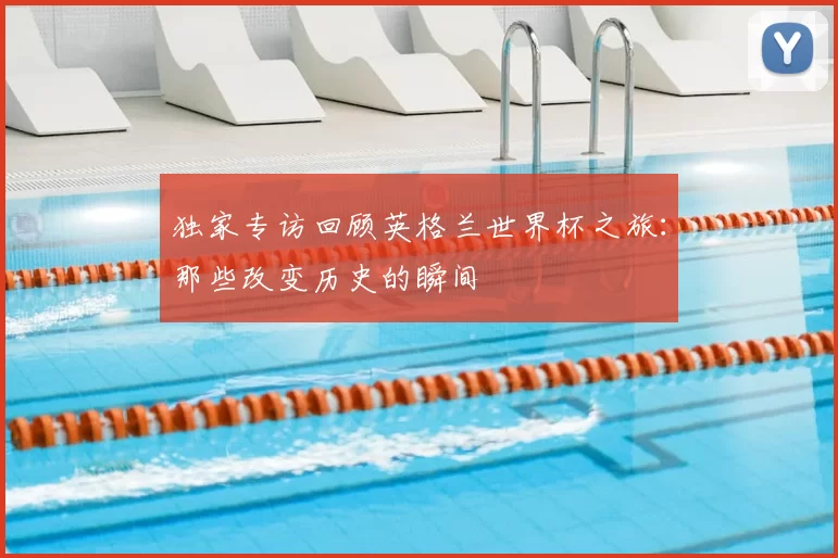 独家专访回顾英格兰世界杯之旅:那些改变历史的瞬间